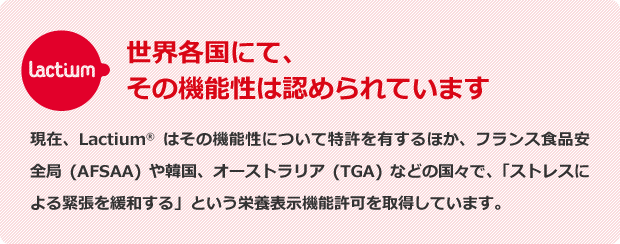 Lactium　世界各国にて、その機能性は認められています：現在、Lactium®はその機能性について特許を有するほか、フランス食品安全局（AFSAA）や韓国、オーストラリア（TGA）などの国々で、「ストレスによる緊張を緩和する」という栄養表示機能許可を取得しています。